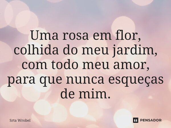 ⁠Uma rosa em flor, colhida do meu jardim, com todo meu amor, para que nunca esqueças de mim.... Frase de Srta Wrobel.