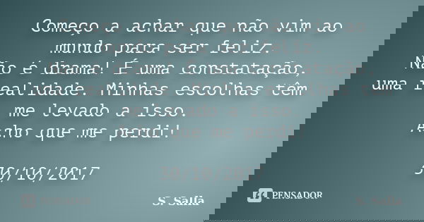 Começo a achar que não vim ao mundo para ser feliz. Não é drama! É uma constatação, uma realidade. Minhas escolhas têm me levado a isso. Acho que me perdi! 30/1... Frase de S. Salla.