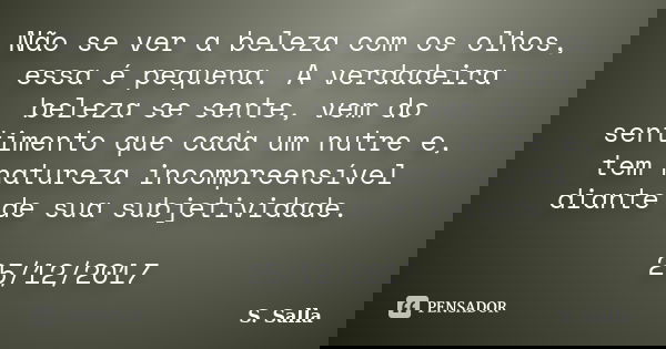 Não se ver a beleza com os olhos, essa é pequena. A verdadeira beleza se sente, vem do sentimento que cada um nutre e, tem natureza incompreensível diante de su... Frase de S. Salla.