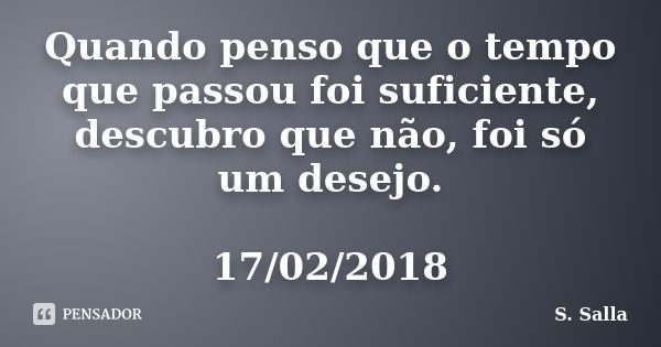 Quando penso que o tempo que passou foi suficiente, descubro que não, foi só um desejo. 17/02/2018... Frase de S. Salla.