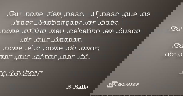 Teu nome tem peso. O peso que as boas lembranças me trás. Teu nome ativa meu cérebro em busca de tua imagem. Teu nome é o nome do amor, do amor que sinto por ti... Frase de S. Salla.