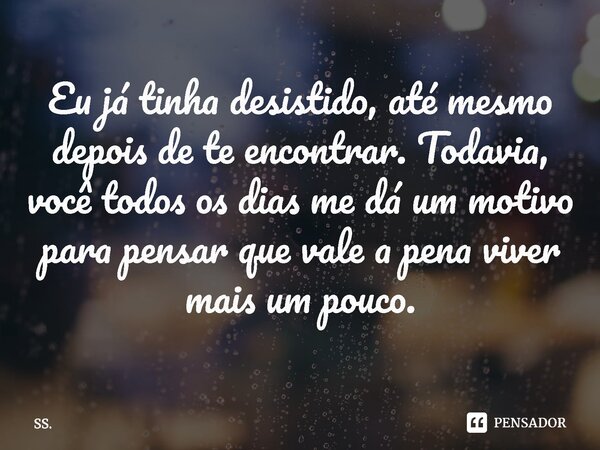 Eu já tinha desistido, até mesmo depois de te encontrar. Todavia, você todos os dias me dá um motivo para pensar que vale a pena viver mais um pouco.... Frase de SS..