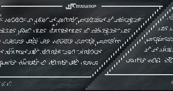 Às vezes o que a gente precisa é abraçar os cacos que nos tornamos e abraçar os próprios cacos dói, as vezes corta, porém é a única forma de tentar ser inteira ... Frase de S, S, F..