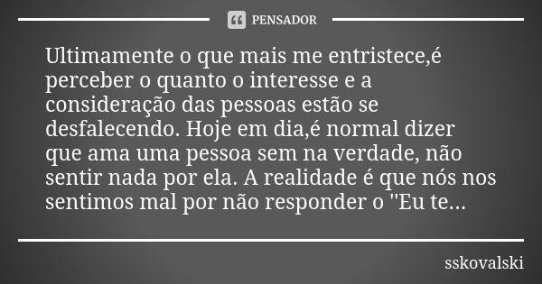 Ultimamente o que mais me entristece,é perceber o quanto o interesse e a consideração das pessoas estão se desfalecendo. Hoje em dia,é normal dizer que ama uma ... Frase de sskovalski.