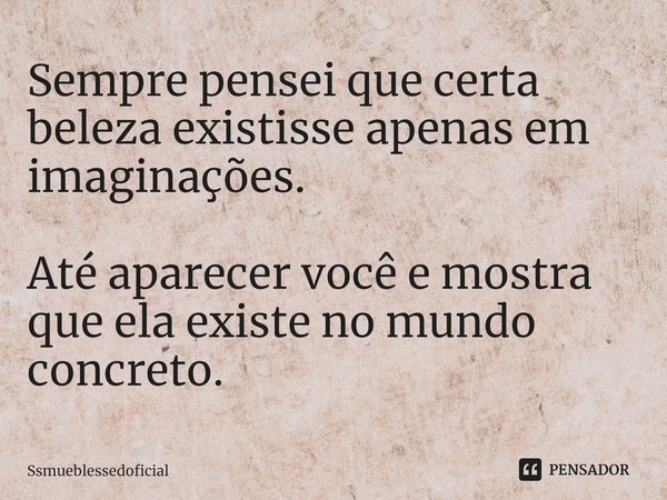 Sempre pensei que certa beleza existisse apenas em imaginações. Até aparecer você e mostra que ela existe no mundo concreto.... Frase de Ssmueblessedoficial.