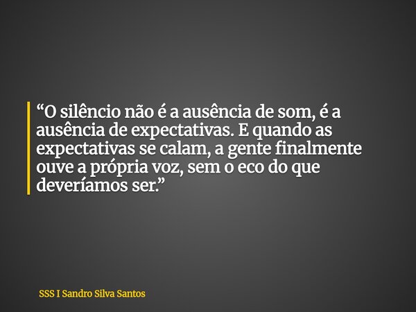 ​“O silêncio não é a ausência de som, é a ausência de expectativas. E quando as expectativas se calam, a gente finalmente ouve a própria voz, sem o eco do que d... Frase de SSS I Sandro Silva Santos.