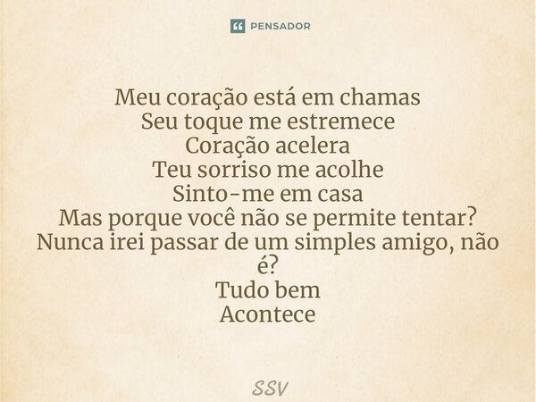 ⁠Meu coração está em chamas Seu toque me estremece Coração acelera Teu sorriso me acolhe Sinto-me em casa Mas porque você não se permite tentar? Nunca irei pass... Frase de SSV.