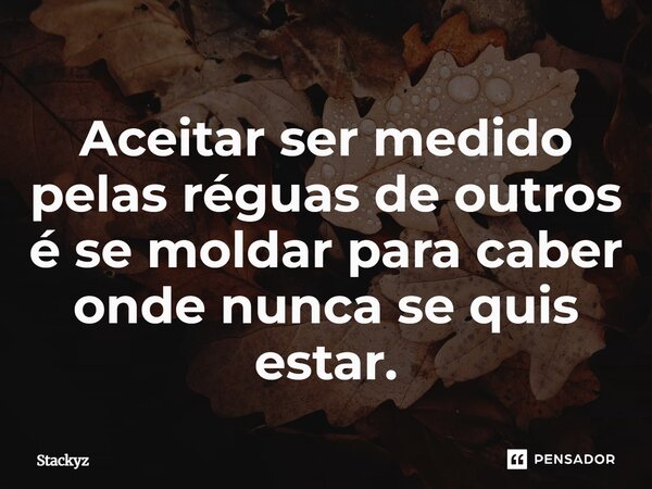 Aceitar ser medido pelas réguas de outros é se moldar para caber onde nunca se quis estar.... Frase de Stackyz.