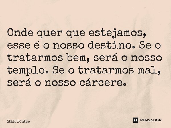 ⁠Onde quer que estejamos, esse é o nosso destino. Se o tratarmos bem, será o nosso templo. Se o tratarmos mal, será o nosso cárcere.... Frase de Staël Gontijo.