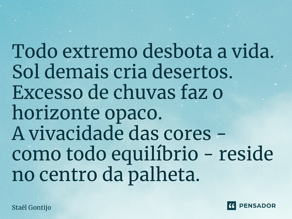 ⁠Todo extremo desbota a vida. Sol demais cria desertos. Excesso de chuvas faz o horizonte opaco. A vivacidade das cores - como todo equilíbrio - reside no centr... Frase de Staël Gontijo.