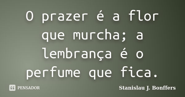 O prazer é a flor que murcha; a lembrança é o perfume que fica.... Frase de Stanislau J. Bonffers.