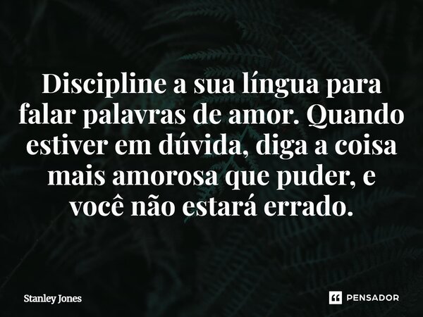 ⁠Discipline a sua língua para falar palavras de amor. Quando estiver em dúvida, diga a coisa mais amorosa que puder, e você não estará errado.... Frase de Stanley Jones.