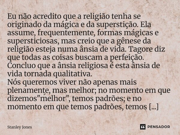 Eu não acredito que a religião tenha se originado da mágica e da superstição. Ela assume, frequentemente, formas mágicas e supersticiosas, mas creio que a gêne... Frase de Stanley Jones.