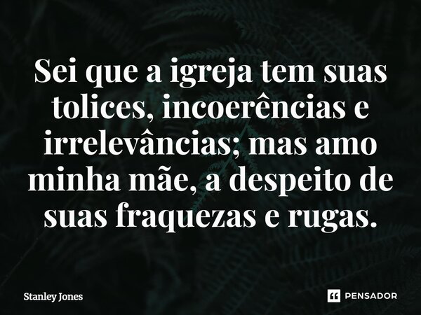 ⁠Sei que a igreja tem suas tolices, incoerências e irrelevâncias; mas amo minha mãe, a despeito de suas fraquezas e rugas.... Frase de Stanley Jones.
