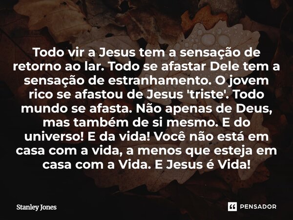 Todo vir a Jesus tem a sensação de retorno ao lar. Todo se afastar Dele tem a sensação de estranhamento. O jovem rico se afastou de Jesus 'triste'. Todo mundo ... Frase de Stanley Jones.