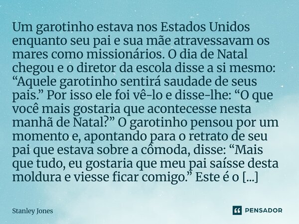 ⁠Um garotinho estava nos Estados Unidos enquanto seu pai e sua mãe atravessavam os mares como missionários. O dia de Natal chegou e o diretor da escola disse a ... Frase de Stanley Jones.