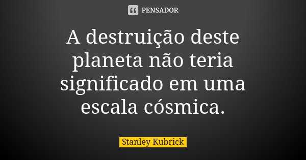 A destruição deste planeta não teria significado em uma escala cósmica.... Frase de Stanley Kubrick.