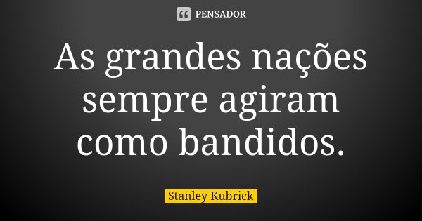 As grandes nações sempre agiram como bandidos.... Frase de Stanley Kubrick.