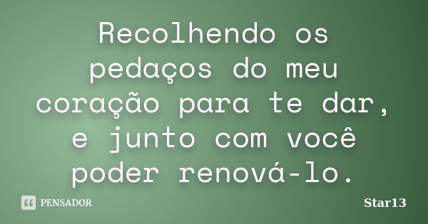 Recolhendo os pedaços do meu coração para te dar, e junto com você poder renová-lo.... Frase de Star13.