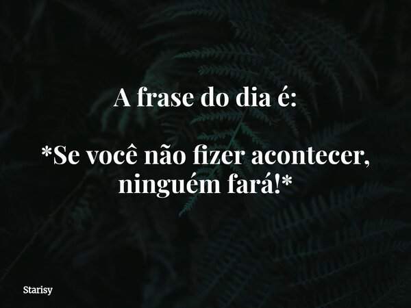 A frase do dia é: *Se você não fizer acontecer, ninguém fará!*... Frase de Starisy.