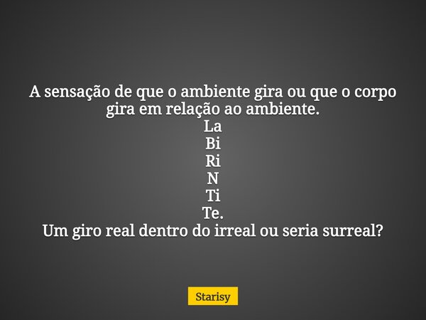 A sensação de que o ambiente gira ou que o corpo gira em relação ao ambiente. La Bi Ri N Ti Te. Um giro real dentro do irreal ou seria surreal?... Frase de Starisy.