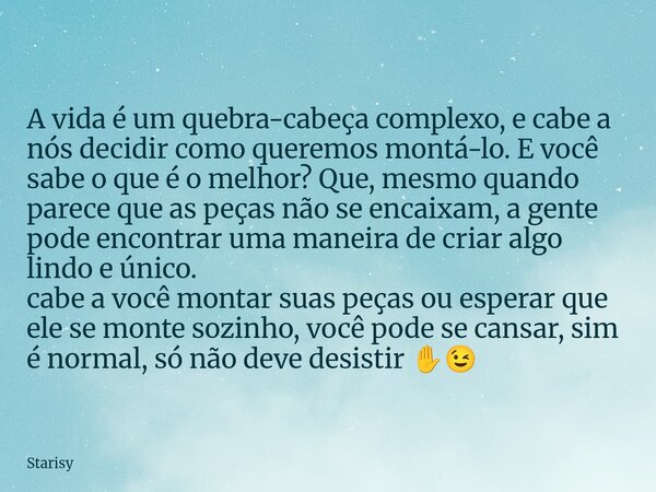 A vida é um quebra-cabeça complexo, e cabe a nós decidir como queremos montá-lo. E você sabe o que é o melhor? Que, mesmo quando parece que as peças não se enca... Frase de Starisy.