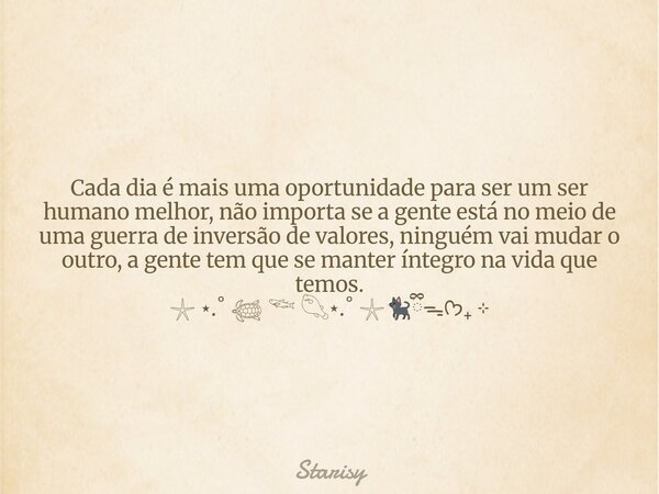 Cada dia é mais uma oportunidade para ser um ser humano melhor, não importa se a gente está no meio de uma guerra de inversão de valores, ninguém vai mudar o ou... Frase de Starisy.
