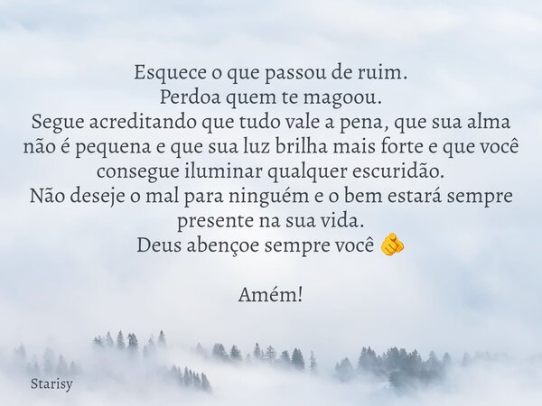Esquece o que passou de ruim. Perdoa quem te magoou. Segue acreditando que tudo vale a pena, que sua alma não é pequena e que sua luz brilha mais forte e que vo... Frase de Starisy.