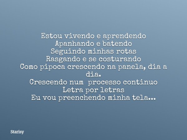 Estou vivendo e aprendendo Apanhando e batendo Seguindo minhas rotas Rasgando e se costurando Como pipoca crescendo na panela, dia a dia. Crescendo num processo... Frase de Starisy.