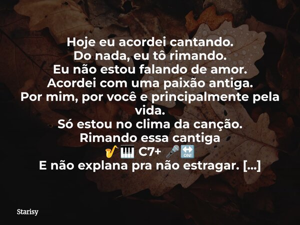 Hoje eu acordei cantando. Do nada, eu tô rimando. Eu não estou falando de amor. Acordei com uma paixão antiga. Por mim, por você e principalmente pela vida. Só ... Frase de Starisy.