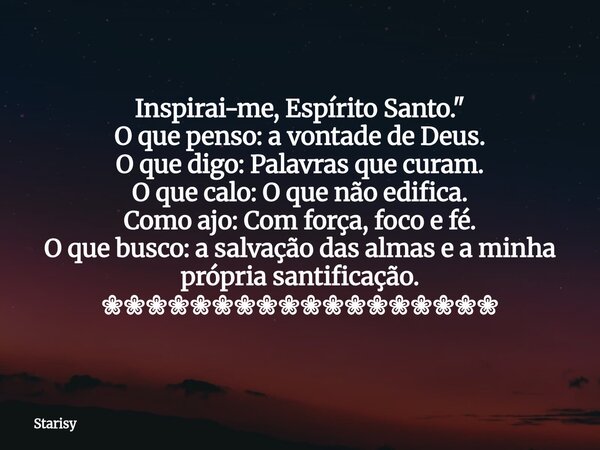 Inspirai-me, Espírito Santo." O que penso: avontade de Deus. O que digo:Palavras que curam. O que calo:O que não edifica. Como ajo:Com força, foco e fé. O ... Frase de Starisy.