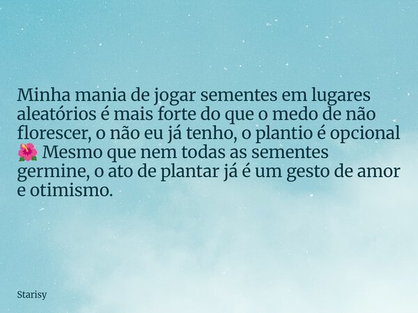 Minha mania de jogar sementes em lugares aleatórios é mais forte do que o medo de não florescer, o não eu já tenho, o plantio é opcional 🌺 Mesmo que nem todas a... Frase de Starisy.