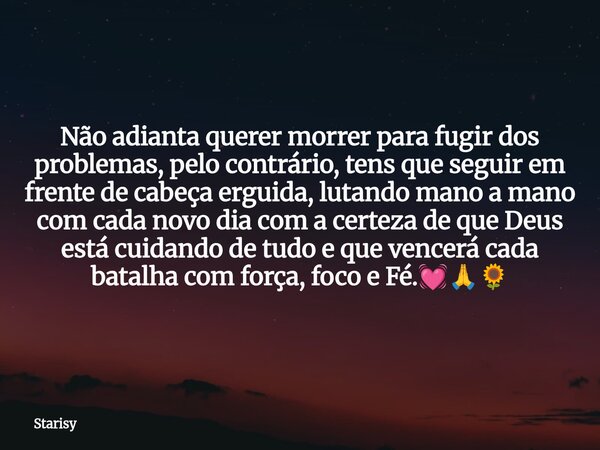 Não adianta querer morrer para fugir dos problemas, pelo contrário, tens que seguir em frente de cabeça erguida, lutando mano a mano com cada novo dia com a cer... Frase de Starisy.
