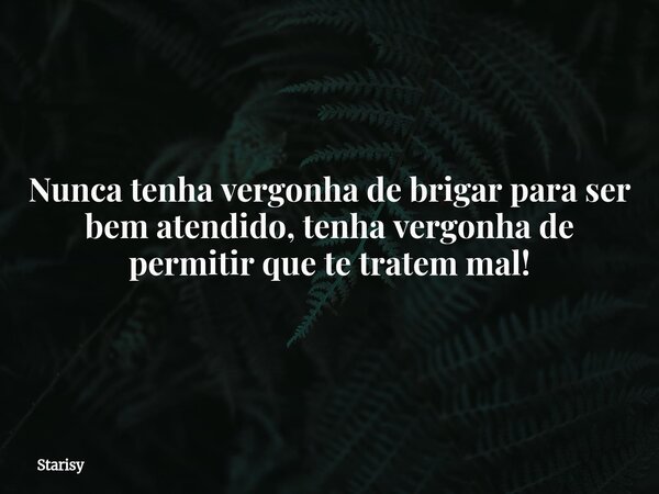 Nunca tenha vergonha de brigar para ser bem atendido, tenha vergonha de permitir que te tratem mal!... Frase de Starisy.