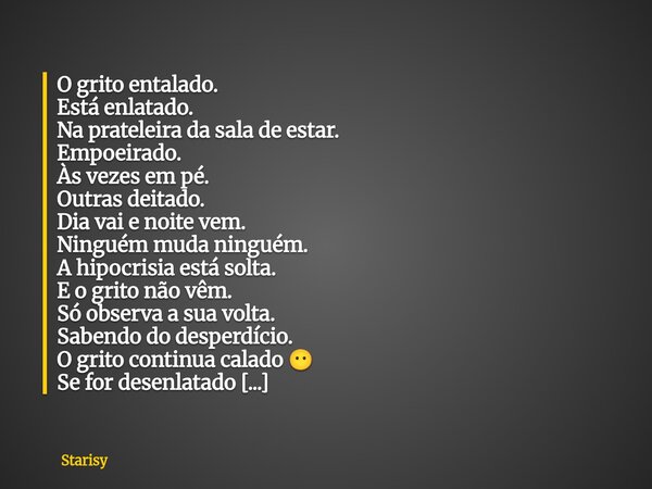 O grito entalado. Está enlatado. Na prateleira da sala de estar. Empoeirado. Às vezes em pé. Outras deitado. Dia vai e noite vem. Ninguém muda ninguém. A hipocr... Frase de Starisy.