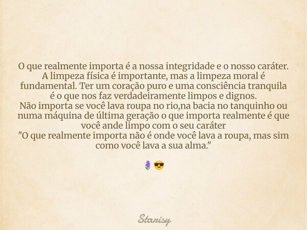 O que realmente importa é a nossa integridade e o nosso caráter. A limpeza física é importante, mas a limpeza moral é fundamental. Ter um coração puro e uma con... Frase de Starisy.