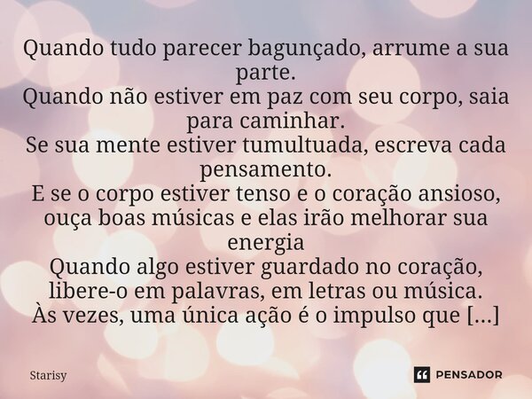 Quando tudo parecer bagunçado, arrume a sua parte. Quando não estiver em paz com seu corpo, saia para caminhar. Se sua mente estiver tumultuada, escreva cada p... Frase de starisy.