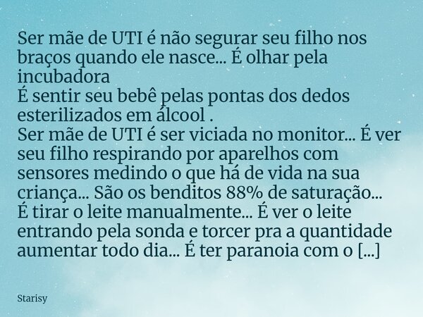 Ser mãe de UTI é não segurar seu filho nos braços quando ele nasce... É olhar pela incubadora É sentir seu bebê pelas pontas dos dedos esterilizados em álcool .... Frase de Starisy.