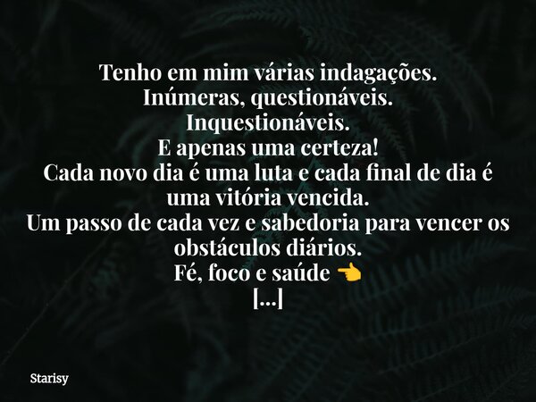 Tenho em mim várias indagações. Inúmeras, questionáveis. Inquestionáveis. E apenas uma certeza! Cada novo dia é uma luta e cada final de dia é uma vitória venci... Frase de Starisy.