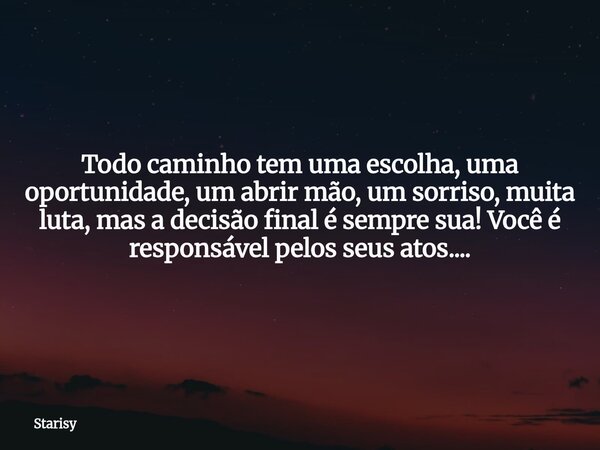 Todo caminho tem uma escolha, uma oportunidade, um abrir mão, um sorriso, muita luta, mas a decisão final é sempre sua! Você é responsável pelos seus atos....... Frase de Starisy.