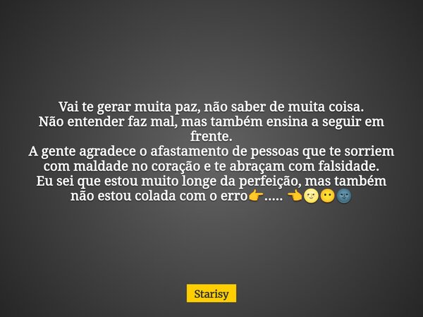 Vai te gerar muita paz, não saber de muita coisa. Não entender faz mal, mas também ensina a seguir em frente. A gente agradece o afastamento de pessoas que te s... Frase de Starisy.