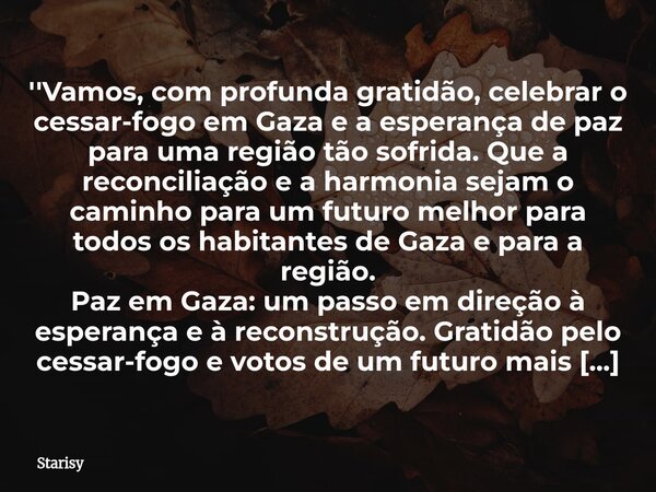 ''Vamos, com profunda gratidão, celebrar o cessar-fogo em Gaza e a esperança de paz para uma região tão sofrida. Que a reconciliação e a harmonia sejam o caminh... Frase de Starisy.