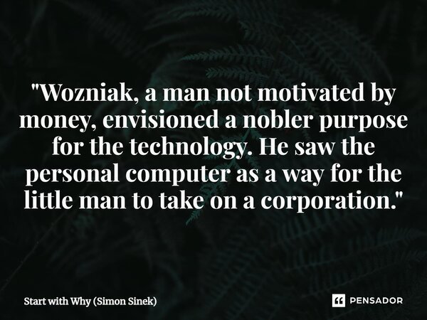 ⁠"Wozniak, a man not motivated by money, envisioned a nobler purpose for the technology. He saw the personal computer as a way for the little man to take o... Frase de Start with Why (Simon Sinek).