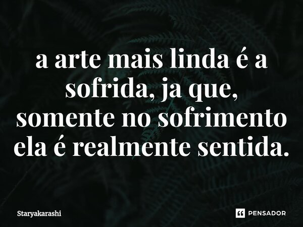 ⁠a arte mais linda é a sofrida, ja que, somente no sofrimento ela é realmente sentida.... Frase de StarYakarashi.