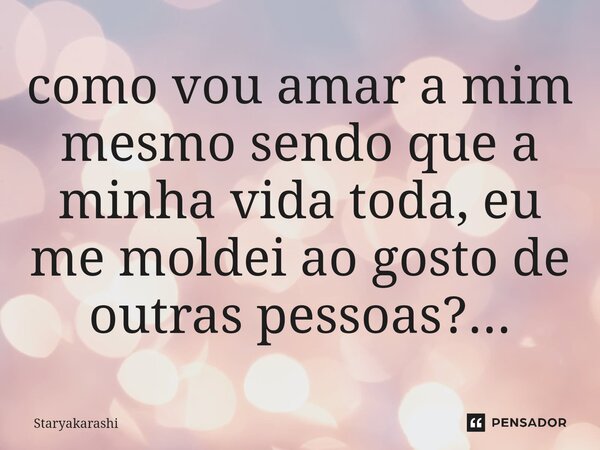 ⁠como vou amar a mim mesmo sendo que a minha vida toda, eu me moldei ao gosto de outras pessoas?...... Frase de StarYakarashi.
