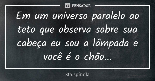 Em um universo paralelo ao teto que observa sobre sua cabeça eu sou a lâmpada e você é o chão...... Frase de Sta.Spínola.