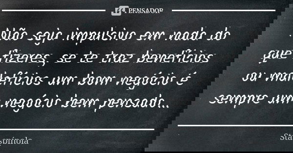 Não seja impulsivo em nada do que fizeres, se te traz benefícios ou malefícios um bom negócio é sempre um negócio bem pensado...... Frase de Sta.Spínola.