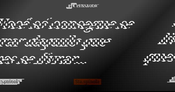 Você só consegue se livrar daquilo que queres se livrar...... Frase de Sta.Spínola.