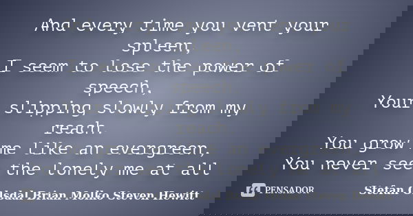 And every time you vent your spleen, I seem to lose the power of speech, Your slipping slowly from my reach. You grow me like an evergreen, You never see the lo... Frase de Stefan Olsdal  Brian Molko  Steven Hewitt.