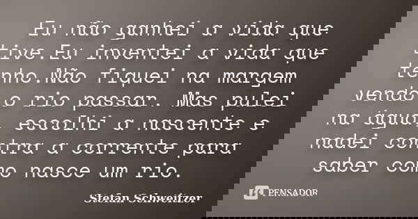 Eu não ganhei a vida que tive.Eu inventei a vida que tenho.Não fiquei na margem vendo o rio passar. Mas pulei na água, escolhi a nascente e nadei contra a corre... Frase de Stefan Schweitzer.